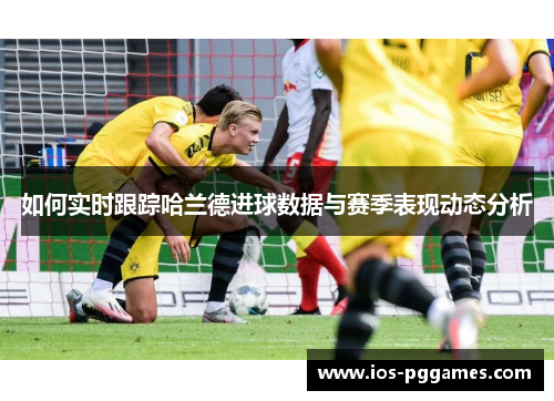 如何实时跟踪哈兰德进球数据与赛季表现动态分析