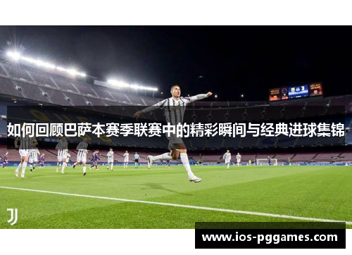 如何回顾巴萨本赛季联赛中的精彩瞬间与经典进球集锦