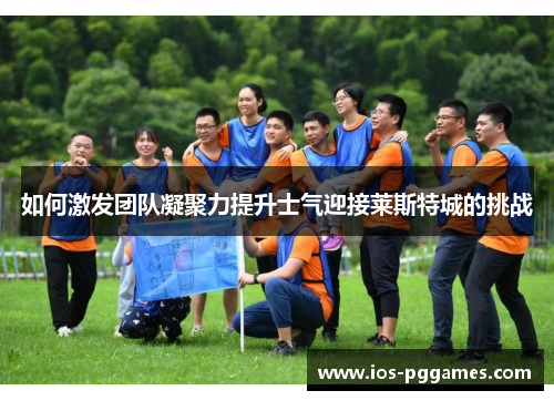 如何激发团队凝聚力提升士气迎接莱斯特城的挑战