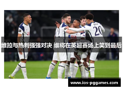 维拉与热刺强强对决 谁将在英超赛场上笑到最后