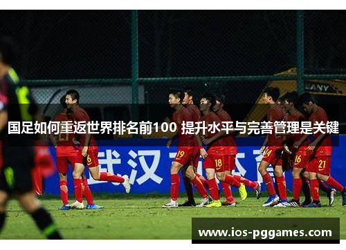 国足如何重返世界排名前100 提升水平与完善管理是关键