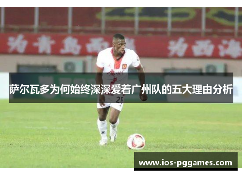 萨尔瓦多为何始终深深爱着广州队的五大理由分析