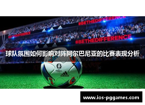 球队氛围如何影响对阵阿尔巴尼亚的比赛表现分析