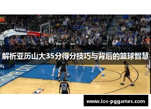 解析亚历山大35分得分技巧与背后的篮球智慧 解析亚历山大35分得分技巧与背后的篮球智慧
