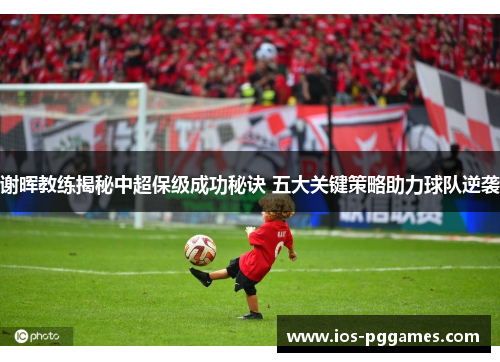 谢晖教练揭秘中超保级成功秘诀 五大关键策略助力球队逆袭 谢晖教练揭秘中超保级成功秘诀 五大关键策略助力球队逆袭