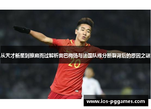 从天才新星到擦肩而过解析奥巴梅扬与法国队缘分断裂背后的原因之谜 从天才新星到擦肩而过解析奥巴梅扬与法国队缘分断裂背后的原因之谜