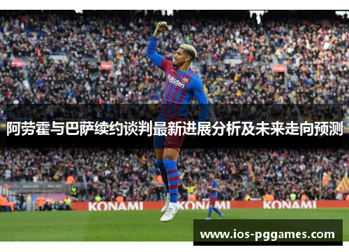阿劳霍与巴萨续约谈判最新进展分析及未来走向预测