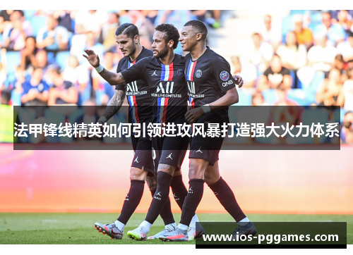 法甲锋线精英如何引领进攻风暴打造强大火力体系 法甲锋线精英如何引领进攻风暴打造强大火力体系