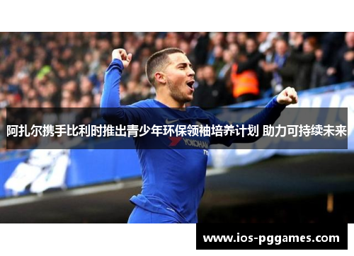 阿扎尔携手比利时推出青少年环保领袖培养计划 助力可持续未来